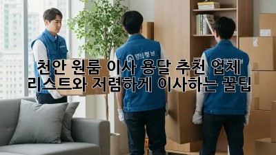 천안 원룸 이사? 용달 추천 업체 리스트와 저렴하게 이사하는 꿀팁!